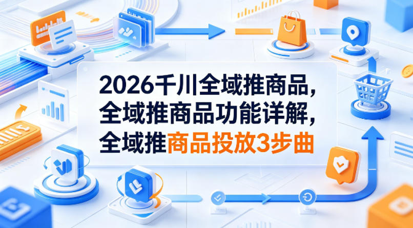 2026千川全域推商品，全域推商品功能详解，全域推商品投放3步曲-伏羲SAAS