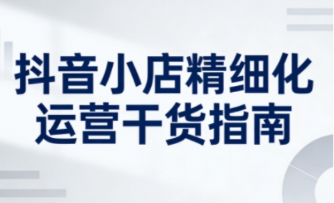 抖音小店精细化运营干货指南新版，助力商家系统提升店铺运营能力(更新26年5月)-伏羲SAAS