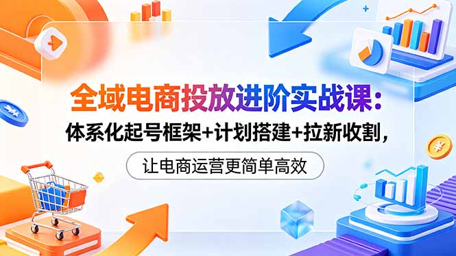 全域电商投放进阶实战课：体系化起号框架+计划搭建+拉新收割，让电商运营更简单高效-伏羲SAAS