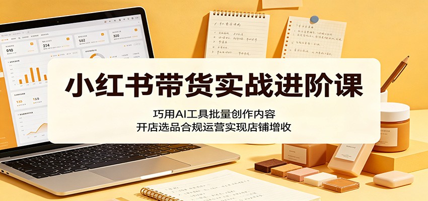 小红书带货实战进阶课:巧用AI工具批量创作内容,开店选品合规运营实现店铺增收-伏羲SAAS