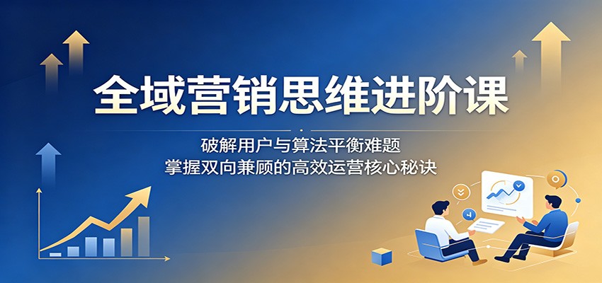 全域营销思维进阶课：破解用户与算法平衡难题，掌握双向兼顾的高效运营核心秘诀-伏羲SAAS