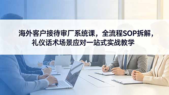 海外客户接待审厂系统课，全流程SOP拆解，礼仪话术场景应对一站式实战教学-伏羲SAAS
