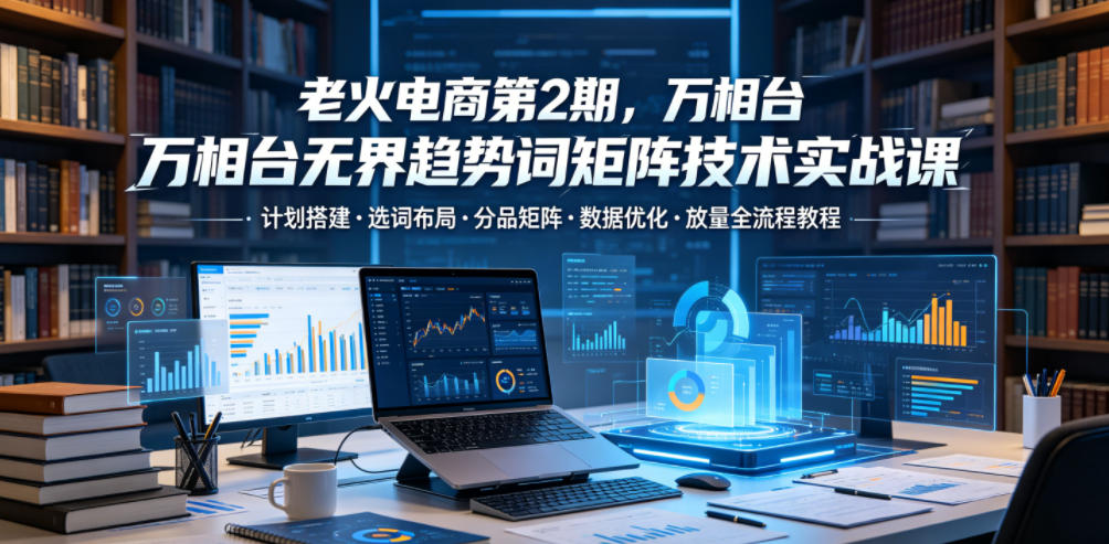 老火电商第2期，万相台无界趋势词矩阵技术实战课，计划搭建・选词布局・分品矩阵・数据优化・放量全流程教程-伏羲SAAS