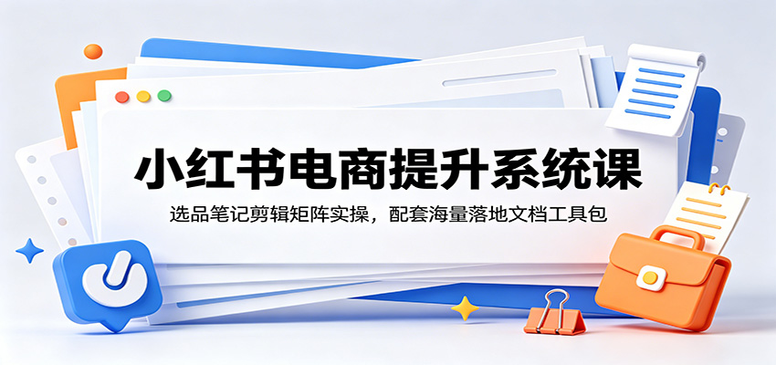 小红书电商提升系统课:选品笔记剪辑矩阵实操,配套海量落地文档工具包-伏羲SAAS