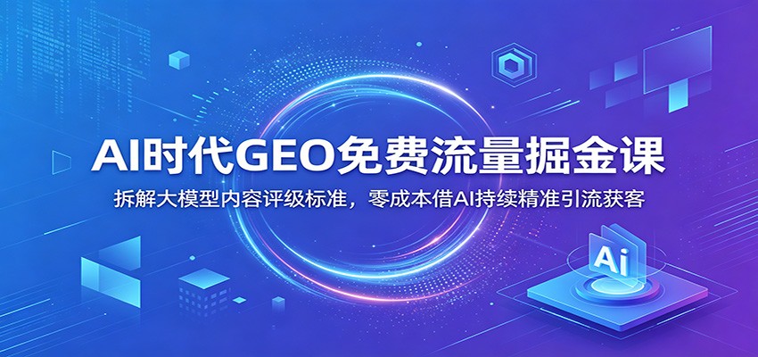 AI时代GEO免费流量掘金课：拆解大模型内容评级标准，零成本借AI持续精准引流获客-伏羲SAAS