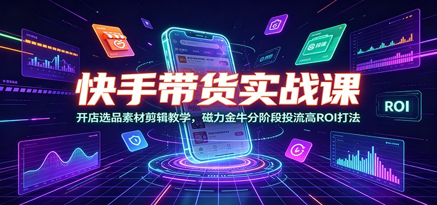 快手带货实战课：开店选品素材剪辑教学，磁力金牛分阶段投流高ROI打法-伏羲SAAS